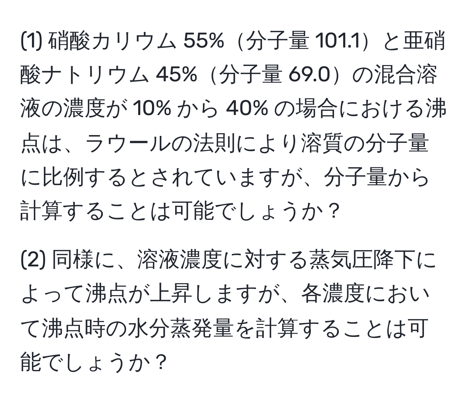 (1) 硝酸カリウム 55%分子量 101.1と亜硝酸ナトリウム 45%分子量 69.0の混合溶液の濃度が 10% から 40% の場合における沸点は、ラウールの法則により溶質の分子量に比例するとされていますが、分子量から計算することは可能でしょうか？

(2) 同様に、溶液濃度に対する蒸気圧降下によって沸点が上昇しますが、各濃度において沸点時の水分蒸発量を計算することは可能でしょうか？