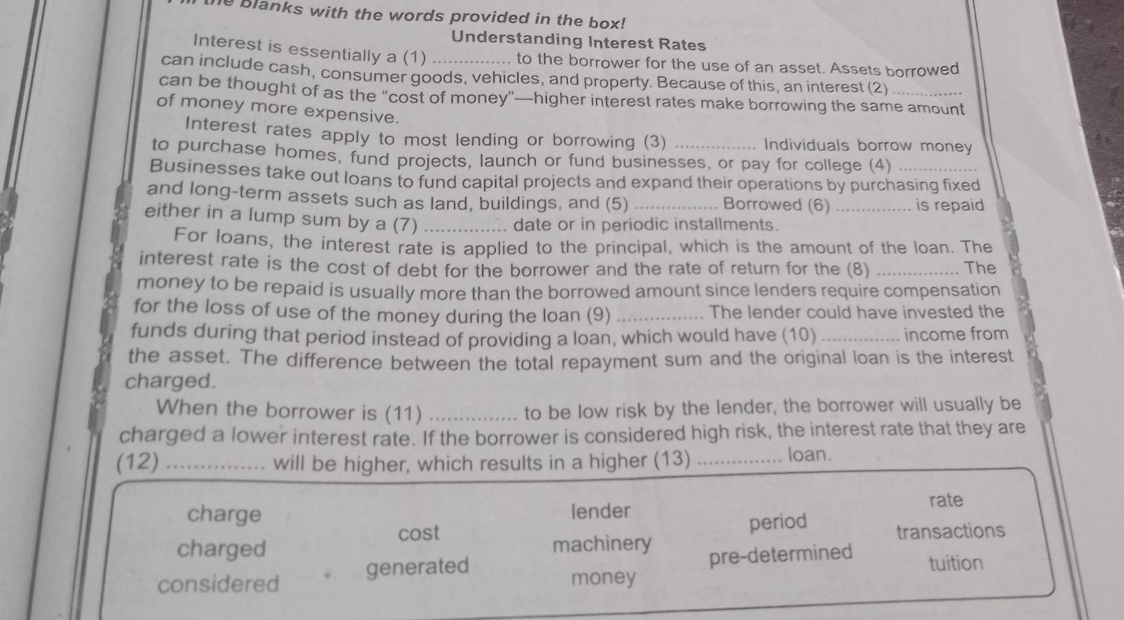 he blanks with the words provided in the box!
Understanding Interest Rates
Interest is essentially a (1)
to the borrower for the use of an asset. Assets borrowed
can include cash, consumer goods, vehicles, and property. Because of this, an interest (2)
can be thought of as the “cost of money”—higher interest rates make borrowing the same amount
of money more expensive.
Interest rates apply to most lending or borrowing (3) Individuals borrow money
to purchase homes, fund projects, launch or fund businesses, or pay for college (4)
Businesses take out loans to fund capital projects and expand their operations by purchasing fixed
and long-term assets such as land, buildings, and (5) _Borrowed (6)_
is repaid
either in a lump sum by a (7)_
date or in periodic installments.
For loans, the interest rate is applied to the principal, which is the amount of the loan. The
interest rate is the cost of debt for the borrower and the rate of return for the (8) _The
money to be repaid is usually more than the borrowed amount since lenders require compensation
for the loss of use of the money during the loan (9) _The lender could have invested the
funds during that period instead of providing a loan, which would have (10) _income from
the asset. The difference between the total repayment sum and the original loan is the interest
charged.
When the borrower is (11) _to be low risk by the lender, the borrower will usually be
charged a lower interest rate. If the borrower is considered high risk, the interest rate that they are
(12) _will be higher, which results in a higher (13)_
loan.
rate
charge lender
cost
period
charged machinery transactions
pre-determined
generated tuition
considered money