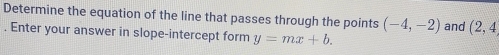 Determine the equation of the line that passes through the points (-4,-2) and (2,4. Enter your answer in slope-intercept form y=mx+b.