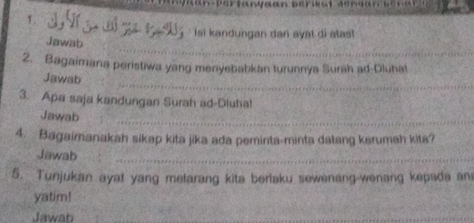 Tanyaan perwu 
1、 'ử g o đố gã 1 15 : Isi kandungan dan ayat di atast 
Jawab 
2. Bagaimana peristiwa yang menyebabkan turunnya Surah ad-Dluhat 
Jawab 
3. Apa saja kandungan Surah ad-Dluha! 
Jawab 
4. Bagaimanakah sikap kita jika ada peminta-minta datang kerumah kita? 
Jawab 
5. Tunjukan ayat yang melarang kita beriaku sewenang-wenang kepada an 
yatim! 
Jawab