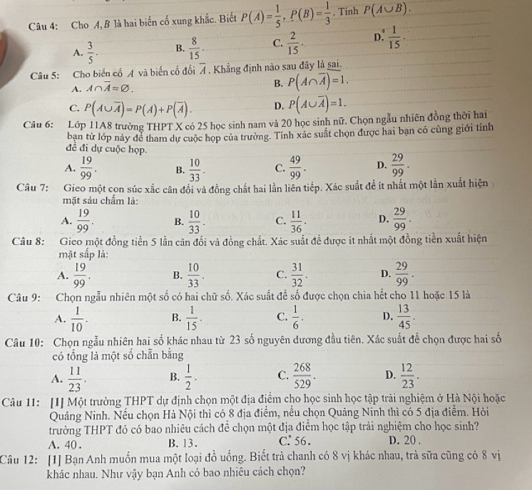 Cho A, B là hai biến cố xung khắc. Biết P(A)= 1/5 ,P(B)= 1/3  , Tính P(A∪ B).
A.  3/5 .  8/15 . C.  2/15 ·  D.  1/15 ·
B.
Câu 5: Cho biển cổ A và biến cổ đối overline A , Khẳng định nào sau đây là sai.
A. A∩ overline A=varnothing .
B. P(A∩ overline A)=1.
C. P(A∪ overline A)=P(A)+P(overline A).
D. P(A∪ overline A)=1.
Câu 6: #Lớp 11A8 trường THPT X có 25 học sinh nam và 20 học sinh nữ. Chọn ngẫu nhiên đồng thời hai
ban từ lớp này để tham dự cuộc họp của trường. Tính xác suất chọn được hai bạn có cùng giới tính
đề đi dự cuộc họp
A.  19/99 . B.  10/33 . C.  49/99 . D.  29/99 .
Câu 7: Gieo một con súc xắc cân đổi và đồng chất hai lần liên tiếp. Xác suất đề ít nhất một lần xuất hiện
mặt sáu chấm là:
A.  19/99 .  10/33 . C.  11/36 . D.  29/99 .
B.
Câu 8: Gico một đồng tiền 5 lần cân đối và đồng chất. Xác suất để được ít nhất một đồng tiền xuất hiện
mặt e^(frac 1)2 p là:
A.  19/99 .  10/33 . C.  31/32 . D.  29/99 .
B.
Câu 9: Chọn ngẫu nhiên một số có hai chữ số. Xác suất đề số được chọn chia hết cho 11 hoặc 15 là
A.  1/10 .  1/15 . C.  1/6 . D.  13/45 .
B.
Câu 10: Chọn ngẫu nhiên hai số khác nhau từ 23 số nguyên dương đầu tiên. Xác suất để chọn được hai số
có tổng là một số chẵn bằng
A.  11/23 .  1/2 . C.  268/529 . D.  12/23 .
B.
Câu 11: [1] Một trường THPT dự định chọn một địa điểm cho học sinh học tập trải nghiệm ở Hà Nội hoặc
Quảng Ninh. Nếu chọn Hà Nội thì có 8 địa điểm, nều chọn Quảng Ninh thì có 5 địa điểm. Hỏi
trường THPT đó có bao nhiêu cách để chọn một địa điểm học tập trải nghiệm cho học sinh?
A. 40 . B. 13. C: 56. D. 20 .
Câu 12: [1] Bạn Anh muốn mua một loại đồ uống. Biết trà chanh có 8 vị khác nhau, trà sữa cũng có 8 vị
khác nhau. Như vậy bạn Anh có bao nhiêu cách chọn?