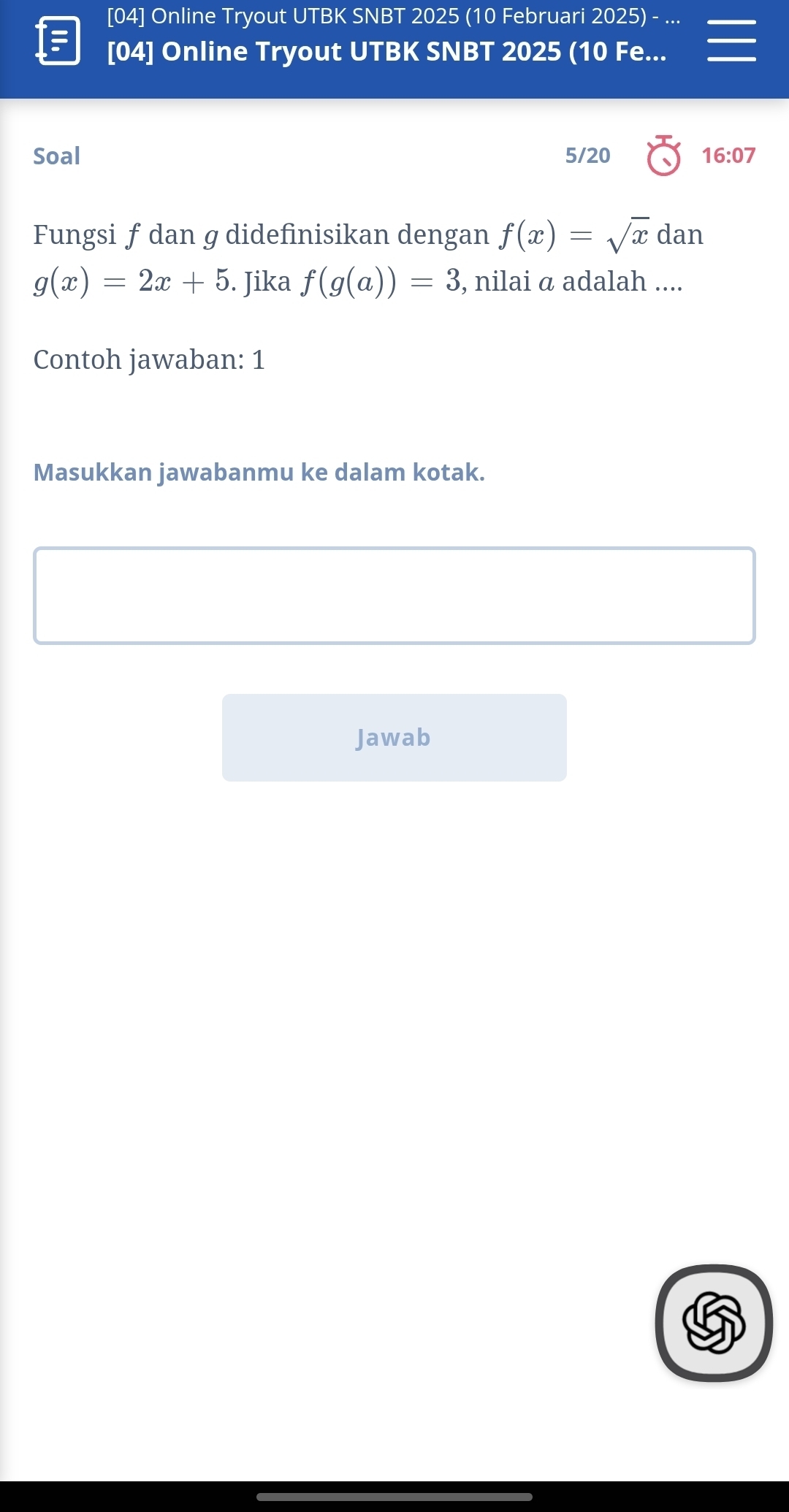 [04] Online Tryout UTBK SNBT 2025 (10 Februari 2025) 
[04] Online Tryout UTBK SNBT 2025 (10 Fe... 
Soal 5/20 16:07 
Fungsi f dan g didefinisikan dengan f(x)=sqrt(x)dan
g(x)=2x+5. Jika f(g(a))=3 , nilai α adalah .... 
Contoh jawaban: 1 
Masukkan jawabanmu ke dalam kotak. 
Jawab