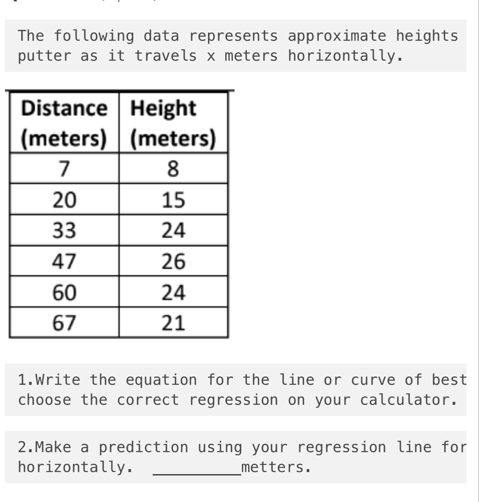 The following data represents approximate heights 
putter as it travels x meters horizontally. 
1.Write the equation for the line or curve of best 
choose the correct regression on your calculator. 
2.Make a prediction using your regression line for 
horizontally. _metters.