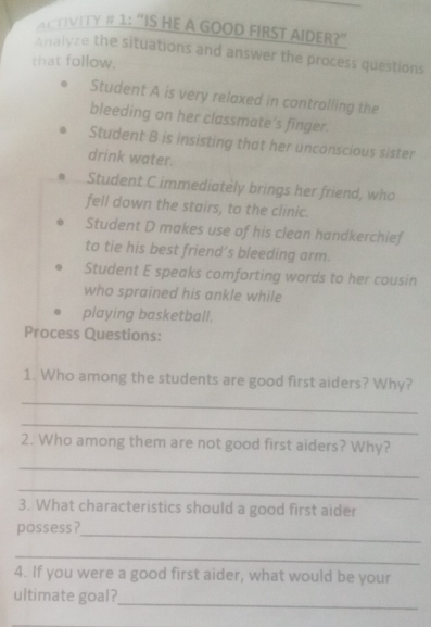 ACTIVITY # 1: “IS HE A GOOD FIRST AIDER?” 
Analyze the situations and answer the process questions 
that follow. 
Student A is very relaxed in controlling the 
bleeding on her classmate's finger. 
Student B is insisting that her unconscious sister 
drink water. 
Student C immediately brings her friend, who 
fell down the stairs, to the clinic. 
Student D makes use of his clean handkerchief 
to tie his best friend’s bleeding arm. 
Student E speaks comforting words to her cousin 
who sprained his ankle while 
playing basketball. 
Process Questions: 
1. Who among the students are good first aiders? Why? 
_ 
_ 
2. Who among them are not good first aiders? Why? 
_ 
_ 
3. What characteristics should a good first aider 
_ 
possess? 
_ 
4. If you were a good first aider, what would be your 
_ 
ultimate goal? 
_