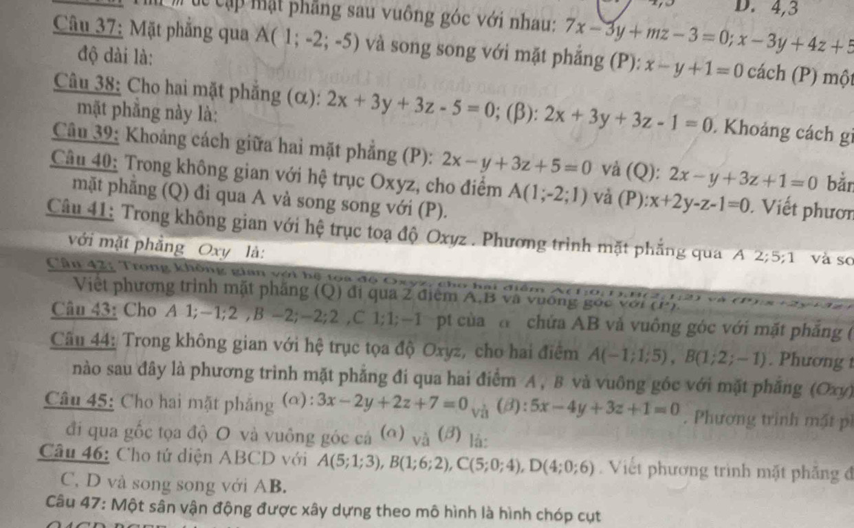 4,3
m múc cập mặt phẳng sau vuông góc với nhau: 7x-3y+mz-3=0;x-3y+4z+5
Câu 37: Mặt phẳng qua A(1;-2;-5) và song song với mặt phẳng (P): x-y+1=0 cách (P) một
độ dài là:
Câu 38: Cho hai mặt phẳng (α): 2x+3y+3z-5=0; (β): 2x+3y+3z-1=0.Khoảng cách gi
mặt phẳng này là:
Câu 39: Khoảng cách giữa hai mặt phẳng (P): 2x-y+3z+5=0 và (Q): 2x-y+3z+1=0 bǎn
Câu 40: Trong không gian với hệ trục Oxyz, cho điểm A(1;-2;1) và (P): x+2y-z-1=0 Viết phươn
mặt phăng (Q) đi qua A và song song với (P).
Câu 41: Trong không gian với hệ trục toạ độ Oxyz . Phương trình mặt phẳng qua A 2;5;1 và sơ
với mặt phẳng Oxy là:
Cân 42: Trong không gian với bệ toa độ Oxyz, cho hai điểm Ai
Việt phương trình mặt phẳng (Q) đi qua 2 điểm A.B và vương gốc với (P )
Câu 43: Cho A 1;-1;2 ,B -2;-2;2 ,C 1;1;-1 pt của a chứa AB và vuông góc với mặt phăng (
Câu 44: Trong không gian với hệ trục tọa độ Oxyz, cho hai điểm A(-1;1;5),B(1;2;-1). Phương t
nào sau đây là phương trình mặt phẳng đi qua hai điểm A , B và vuông góc với mặt phẳng (Oxy)
Câu 45: Cho hai mặt phăng (a): 3x-2y+2z+7=0 và (B): 5x-4y+3z+1=0. Phương trình mặt ph
đi qua gốc tọa độ O và vuông góc cá (α) và (đ) là:
Câu 46: Cho tứ diện ABCD với A(5;1;3),B(1;6;2),C(5;0;4),D(4;0;6).  Viết phương trình mặt phẳng đ
C, D và song song với AB.
Câu 47: Một sân vận động được xây dựng theo mô hình là hình chóp cụt