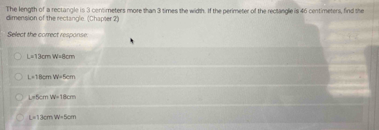 The length of a rectangle is 3 centimeters more than 3 times the width. If the perimeter of the rectangle is 46 centimeters, find the
dimension of the rectangle. (Chapter 2)
Select the correct response:
L=13cmW=8cm
L=18cmW=5cm
L=5cmW=18cm
L=13cmW=5cm