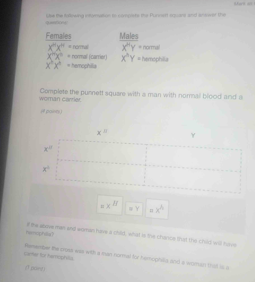 Mark as 
Lse the following information to complete the Punnett square and answer the 
questions: 
Females Males
X^HX^H= normal X^HY= normal
X^HX^h= normal (carrier) X^hY= hemophilia
X^hX^h= hemophilia 
Complete the punnett square with a man with normal blood and a 
woman carrier. 
(4 points)
X^H
Y
x^H
x^h
_xH
:; Y;: x^h
hamophilia? 
If the above man and woman have a child, what is the chance that the child will have 
carrer for hemophilia. 
Remember the cross was with a man normal for hemophilla and a woman that is a 
(1 point)