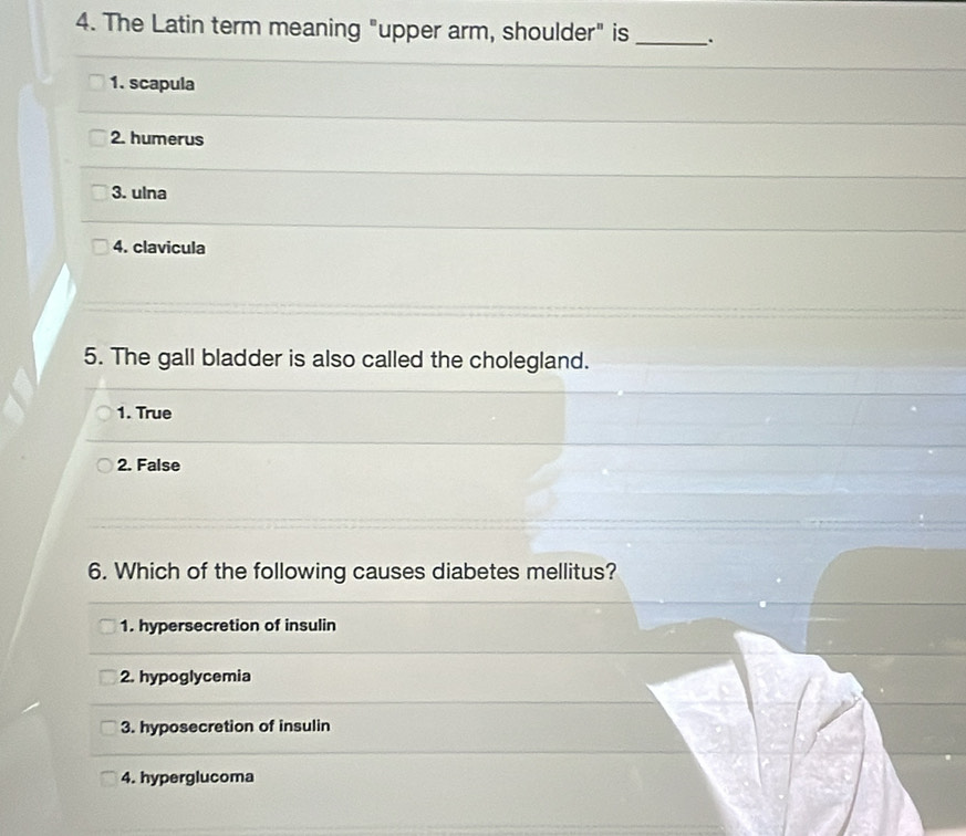 The Latin term meaning "upper arm, shoulder" is _.
1. scapula
2. humerus
3. ulna
4. clavicula
5. The gall bladder is also called the cholegland.
1. True
2. False
6. Which of the following causes diabetes mellitus?
1. hypersecretion of insulin
2. hypoglycemia
3. hyposecretion of insulin
4. hyperglucoma