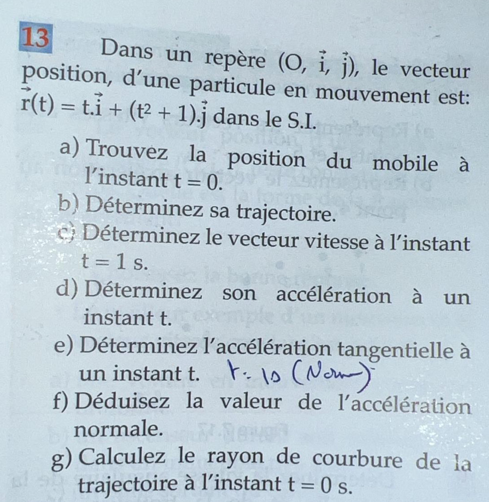 Dans un repère (O,vector i,vector j) , le vecteur 
position, d’une particule en mouvement est:
vector r(t)=t.vector i+(t^2+1).vector j dans le S.I. 
a) Trouvez la position du mobile à 
linstant t=0. 
b) Déterminez sa trajectoire. 
c) Déterminez le vecteur vitesse à l'instant
t=1s. 
d) Déterminez son accélération à un 
instant t. 
e) Déterminez l'accélération tangentielle à 
un instant t. 
f) Déduisez la valeur de l'a accélération 
normale. 
g) Calculez le rayon de courbure de la 
trajectoire à l'instant t=0s.