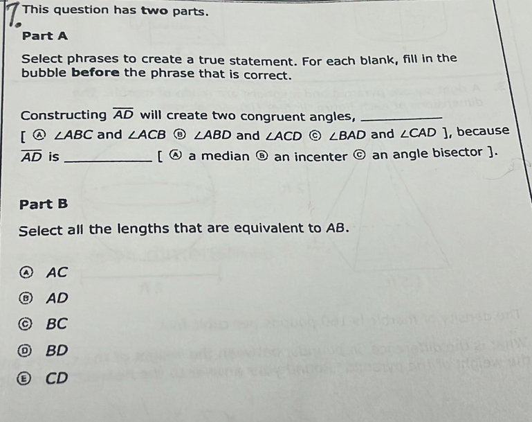 This question has two parts.
Part A
Select phrases to create a true statement. For each blank, fill in the
bubble before the phrase that is correct.
Constructing overline AD will create two congruent angles,_
[ enclosecircle4∠ ABC and ∠ ACB ∠ ABD and ∠ ACD  enclosecirclec^((circ) ∠ BAD and ∠ CAD] , because
overline AD) is _ [ enclosecircleA a median boxed 8 an incenter odot an angle bisector ].
Part B
Select all the lengths that are equivalent to AB.
④ AC
ⓔ AD
◎ BC
BD
CD