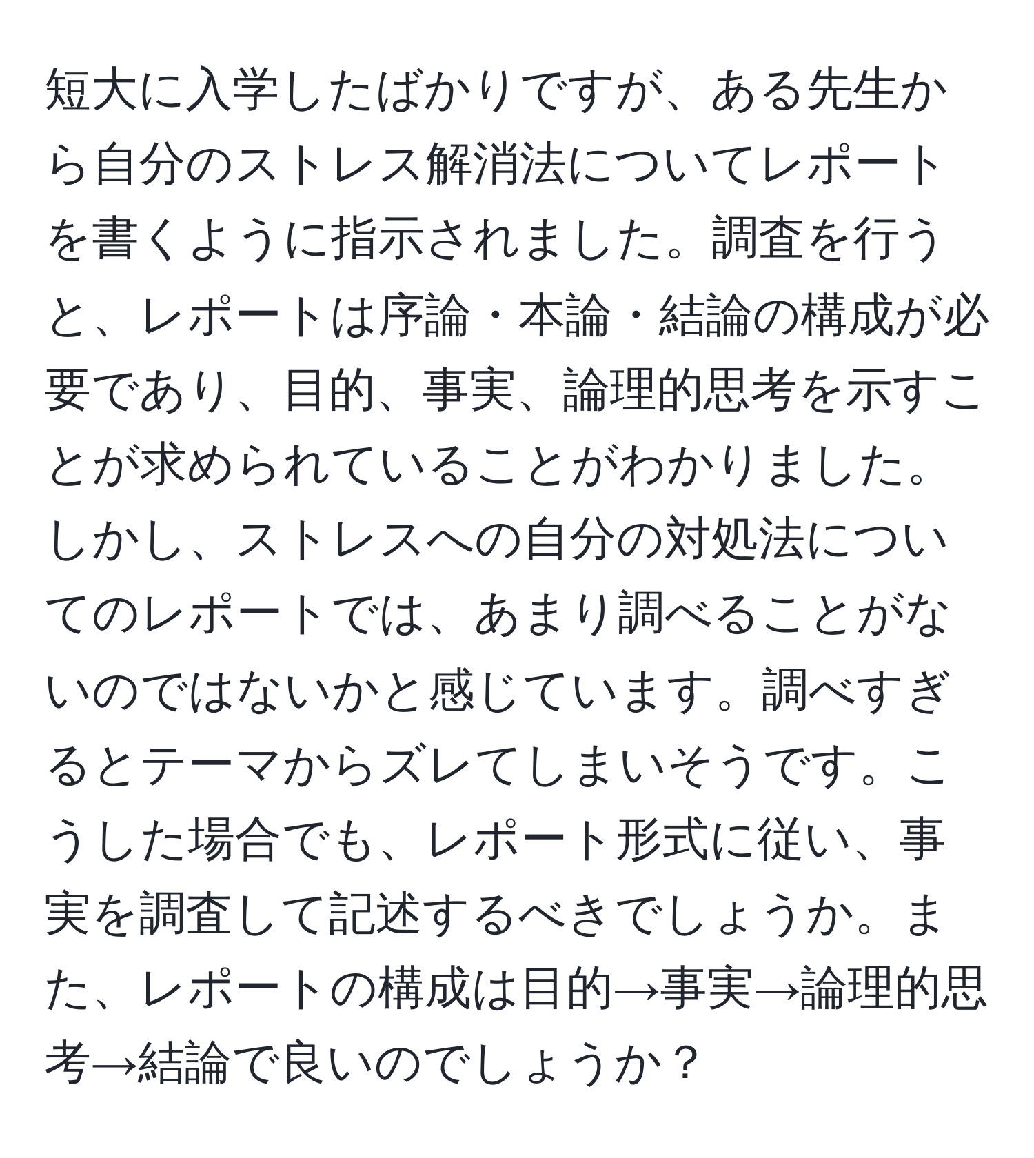 短大に入学したばかりですが、ある先生から自分のストレス解消法についてレポートを書くように指示されました。調査を行うと、レポートは序論・本論・結論の構成が必要であり、目的、事実、論理的思考を示すことが求められていることがわかりました。しかし、ストレスへの自分の対処法についてのレポートでは、あまり調べることがないのではないかと感じています。調べすぎるとテーマからズレてしまいそうです。こうした場合でも、レポート形式に従い、事実を調査して記述するべきでしょうか。また、レポートの構成は目的→事実→論理的思考→結論で良いのでしょうか？