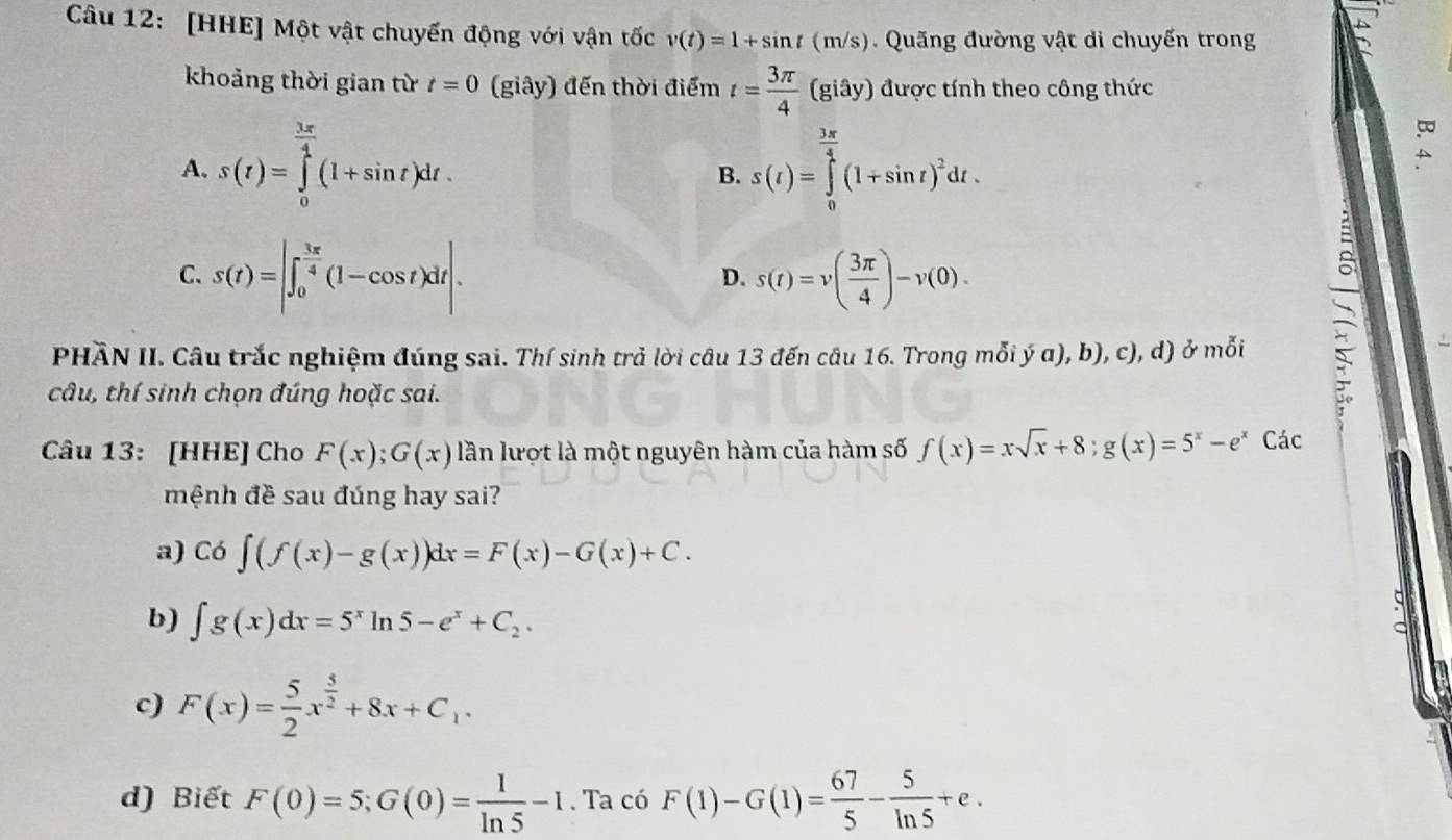 [HHE] Một vật chuyến động với vận tốc v(t)=1+sin t(m/s).  Qu ng đường vật di chuyến trong
khoảng thời gian từ t=0 (giây) đến thời điểm t= 3π /4 (giay) được tính theo công thức
A. s(t)=∈tlimits _0^((frac 3x)4)(1+sin t)dt. s(t)=∈tlimits _0^((frac 3π)4)(1+sin t)^2dt.
A
B.
C. s(t)=|∈t _0^((frac 3π)4)(1-cos t)dt|. s(t)=v( 3π /4 )-v(0).
D.
PHẢN II. Câu trắc nghiệm đúng sai. Thí sinh trả lời câu 13 đến câu 16. Trong mỗi ý α), b), c), d) ở mỗi
câu, thí sinh chọn đúng hoặc sai.
、
Câu 13: [HHE] Cho F(x);G(x) lần lượt là một nguyên hàm của hàm số f(x)=xsqrt(x)+8;g(x)=5^x-e^x Các
mệnh đề sau đúng hay sai?
a) Co∈t (f(x)-g(x))dx=F(x)-G(x)+C.

b) ∈t g(x)dx=5^xln 5-e^x+C_2.
c) F(x)= 5/2 x^(frac 5)2+8x+C_1.
d) Biết F(0)=5;G(0)= 1/ln 5 -1. Ta có F(1)-G(1)= 67/5 - 5/ln 5 +e.