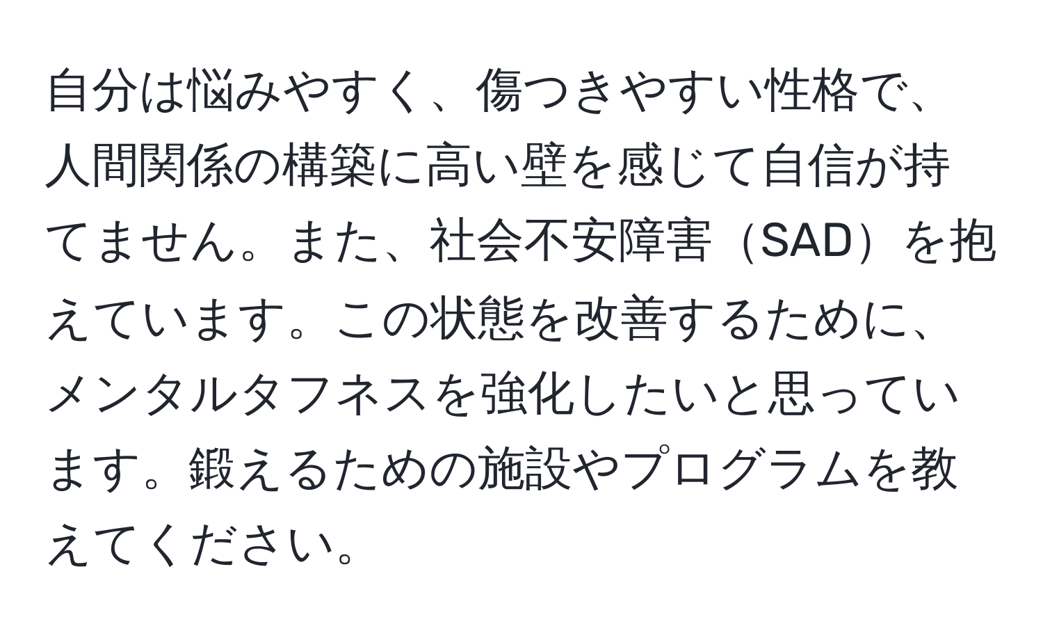 自分は悩みやすく、傷つきやすい性格で、人間関係の構築に高い壁を感じて自信が持てません。また、社会不安障害SADを抱えています。この状態を改善するために、メンタルタフネスを強化したいと思っています。鍛えるための施設やプログラムを教えてください。