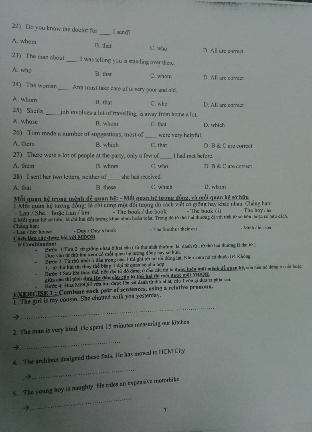 Do you know the doctor for _I send?
A. whom B. that C. who D. All are correct
23) The man about _I was telling you is standing over there.
A. who B. that C. whom D. All are correct
24) The woman _Ann must take care of is very poor and old.
A. whom B. that C. who D. All are correct
25) Sheila, _job involves a lot of travelling, is away from home a lot.
A. whose B. whom C. that D. which
26) Tom made a number of suggestions, most of _were very helpful.
A. them B. which C. that D. B & C are correct
27) There were a lot of people at the party, only a few of _I had met before.
A. them B. whom C. who D. B & C are correct
28) I sent her two letters, neither of_ she has received.
A. that B. these C. which D. whom
Mối quan hệ trong mệnh đề quan hệ: - Mối quan hệ tương đồng, và mối quan hệ sở hữu
1.Mối quan hệ tương đồng: là chỉ cùng một đổi tượng dù cách viết có giống hay khác nhau. Chẳng hạn:
- Lan / She hoặc Lan / her - The book / the book - The book / it - The boy / he
2.Mối quan hệ sở hữu: là chỉ hai đối tượng khác nhau hoàn toàn. Trong đó từ thứ hai thường đi với tính từ sở hữu ,hoặc sở hữu cách.
Chẳng hạn: - Minh / his son
- Lan / her house - Duy / Duy’s book - The Smiths / their car
Cách làm các dạng bài với MĐQH
I/ Combination:
Bước 1:Tim 2 từ giống nhau ở hai câu ( từ thứ nhất thường là danh từ , từ thứ hai thường là đại từ )
Dựa vào từ thứ hai xem có mối quan hệ tương đồng hay sở hữu.
Bước 2: Từ thứ nhất ở đầu trong câu 1 thì ghi tới nó rồi dừng lại, Nhìn xem nó có thuộc G4 Không.
+,từ thứ hai thì thay thế bằng 1 đại từ quan hệ phù hợp
Bước 3:Sau khi thay thế, nếu đại từ đó đứng ở đầu câu thì ta được luôn một mệnh đề quan hệ, còn nếu nó đứng ở cuối hoặc
giữa câu thì phải đưa lên đầu câu của từ thứ hai thì mới được một MĐQH.
Bước 4: Đưa MĐQH vừa tìm được lên sát danh từ thứ nhất, câu 1 còn gì đưa ra phía sau.
EXERCISE 1 :_Combine each pair of sentences, using a relative pronoun.
_
1. The girl is my cousin. She chatted with you yesterday.
2. The man is very kind. He spent 15 minutes measuring our kitchen
→
_
4. The architect designed these flats. He has moved to HCM City
_
_
5. The young boy is naughty. He rides an expensive motorbike.
7