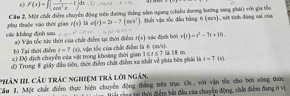 c) F(x)=∈t ( 1/cos^2x -1)dx.
)(0)
Câu 2. Một chất điểm chuyển động trên đường thẳng nằm ngang (chiều dương hướng sang phải) với gia tốc
phụ thuộc vào thời gian t(s) là a(t)=2t-7(m/s^2). Biết vận tốc đầu bằng 6 (m/s), xét tính đúng sai của
các khẳng định sau.
a) Vận tốc tức thời của chất điểm tại thời điểm t(s) xác định bởi v(t)=t^2-7t+10. 
b) Tại thời điểm t=7(s) , vận tốc của chất điểm là 6 (m/s).
c) Độ dịch chuyển của vật trong khoảng thời gian 1≤ t≤ 7 là 18 m.
d) Trong 8 giây đầu tiên, thời điểm chất điểm xa nhất về phía bên phải là t=7 (s).
PhÀN III. CÂU tRÁC nGHIỆM tRẢ lờI ngán.
Câu 1. Một chất điểm thực hiện chuyển động thắng trên trục Ox, với vận tốc cho bởi công thức
Biết rằng tại thời điểm bắt đầu của chuyển động, chất điểm đang ở vị