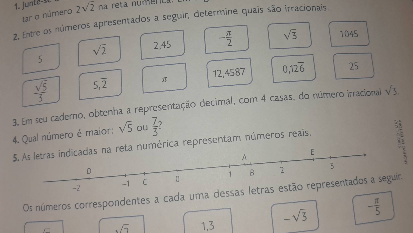 Junté-se 
tar o número 2sqrt(2) na reta numénca. 
2. Entre os números apresentados a seguir, determine quais são irracionais.
sqrt(2)
2,45
- π /2 
sqrt(3) 1045
5
0,12overline 6
 sqrt(5)/3 
5,overline 2
π
12,4587 25 
3. Em seu caderno, obtenha a representação decimal, com 4 casas, do número irracional sqrt(3). 
4. Qual número é maior: sqrt(5) ou  7/3  7 
5. As letras indicadas na reta numérica representam números reais. 

Os números correspondentes a cada uma deir.
-sqrt(3)
- π /5 
sqrt(2) 1, 3