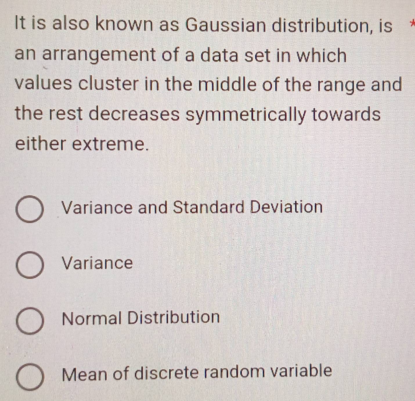 It is also known as Gaussian distribution, is
an arrangement of a data set in which
values cluster in the middle of the range and
the rest decreases symmetrically towards
either extreme.
Variance and Standard Deviation
Variance
Normal Distribution
Mean of discrete random variable