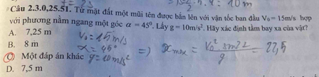 Câu 2.3.0, 25.51. Từ mặt đất một mũi tên được bắn lên với vận tốc ban đầu V_0=15m/s hợP
với phương nằm ngang một góc alpha =45°. Lấy
A. 7,25 m g=10m/s^2 *. Hãy xác định tầm bay xa của vật?
B. 8 m
Ở Một đáp án khác
D. 7,5 m