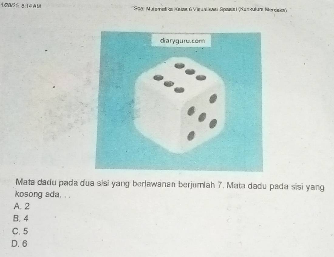 1/28/25, 8:14 AM Soal Materalika Kelas 6 Visualisasi Spasiai (Kurkulum Merdeka)
Mata dadu pada dua sisi yang berlawanan berjumlah 7. Mata dadu pada sisi yang
kosong ada. . .
A. 2
B. 4
C. 5
D. 6