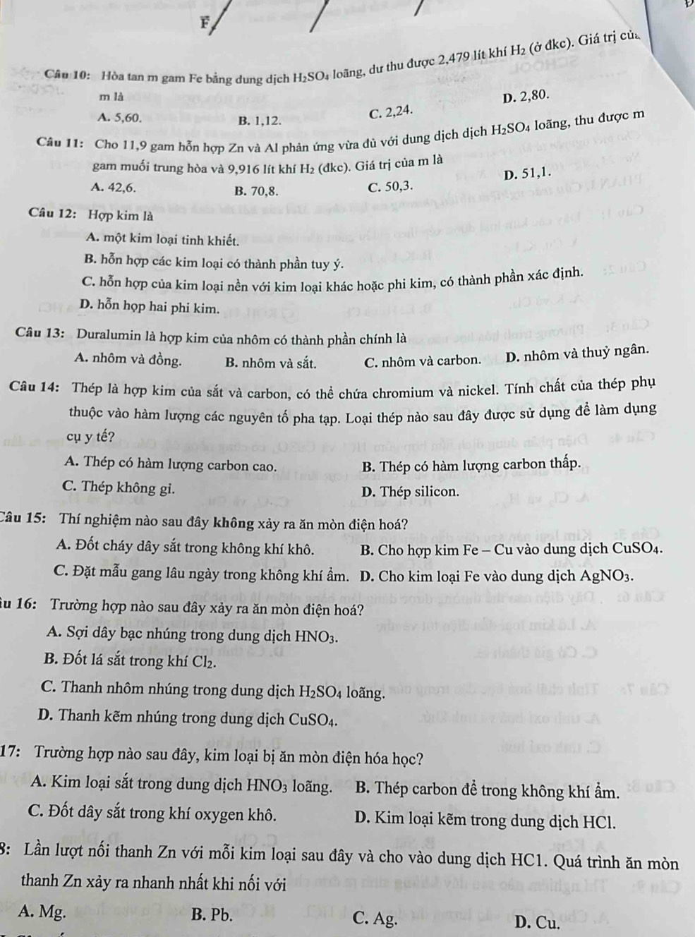 Cầu 10: Hòa tan m gam Fe bằng dung dịch H_2SO_4 loãng, dư thu được 2,479 lít khí H_2 (ở đkc). Giá trị củ
m là D. 2,80.
A. 5,60. B. 1,12.
C. 2,24.
Câu 11: Cho 11,9 gam hỗn hợp Zn và Al phản ứng vừa đủ với dung dịch dịch H_2SO_4 a loãng, thu được m
gam muối trung hòa và 9,916 lít khí H₂ (đkc). Giá trị của m là
A. 42,6. B. 70,8.
C. 50,3. D. 51,1.
Câu 12: Hợp kim là
A. một kim loại tinh khiết.
B. hỗn hợp các kim loại có thành phần tuy ý.
C. hỗn hợp của kim loại nền với kim loại khác hoặc phi kim, có thành phần xác định.
D. hỗn họp hai phi kim.
Câu 13: Duralumin là hợp kim của nhôm có thành phần chính là
A. nhôm và đồng. B. nhôm và sắt. C. nhôm và carbon. D. nhôm và thuỷ ngân.
Câu 14: Thép là hợp kim của sắt và carbon, có thể chứa chromium và nickel. Tính chất của thép phụ
thuộc vào hàm lượng các nguyên tố pha tạp. Loại thép nào sau đây được sử dụng để làm dụng
cụ y tế?
A. Thép có hàm lượng carbon cao. B. Thép có hàm lượng carbon thấp.
C. Thép không gi. D. Thép silicon.
Câu 15: Thí nghiệm nào sau đây không xảy ra ăn mòn điện hoá?
A. Đốt cháy dây sắt trong không khí khô.  B. Cho hợp kim Fe - Cu vào dung dịch CuSO4.
C. Đặt mẫu gang lâu ngày trong không khí ẩm.  D. Cho kim loại Fe vào dung dịch AgN O_3
u 16:  Trường hợp nào sau đây xảy ra ăn mòn điện hoá?
A. Sợi dây bạc nhúng trong dung dịch HNO3.
B. Đốt lá sắt trong khí Cl₂.
C. Thanh nhôm nhúng trong dung dịch . H_2S O_4 loãng.
D. Thanh kẽm nhúng trong dung dịch CuSO₄.
17: Trường hợp nào sau đây, kim loại bị ăn mòn điện hóa học?
A. Kim loại sắt trong dung dịch HN O_3 lo ng. B. Thép carbon để trong không khí ẩm.
C. Đốt dây sắt trong khí oxygen khô. D. Kim loại kẽm trong dung dịch HCl.
8: Lần lượt nối thanh Zn với mỗi kim loại sau đây và cho vào dung dịch HC1. Quá trình ăn mòn
thanh Zn xảy ra nhanh nhất khi nối với
A. Mg. B. Pb. C. Ag. D. Cu.