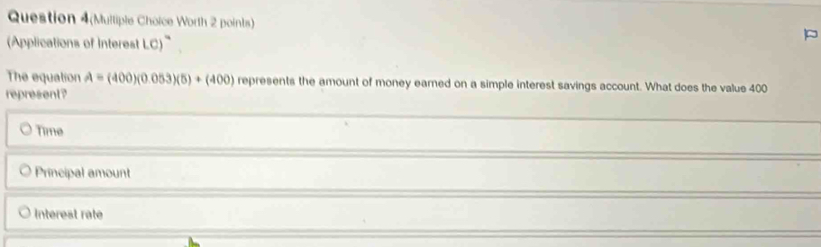 Question 4(Multiple Choice Worth 2 points)
(Applications of Interest LC)
The equation A=(400)(0.053)(5)+(400) represents the amount of money earned on a simple interest savings account. What does the value 400
represent?
Time
Principal amount
Interest rate