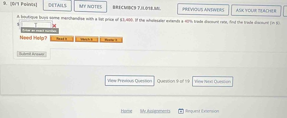 DETAILS MY NOTES BRECMBC9 7.II.018.MI. PREVIOUS ANSWERS ASK YOUR TEACHER 
A boutique buys some merchandise with a list price of $3,400. If the wholesaler extends a 40% trade discount rate, find the trade discount (in $). 
Enter an exact number. 
Need Help? Read It Watch it Master It 
Submit Answer 
View Previous Question Question 9 of 19 View Next Question 
Home My Assignments + Request Extension