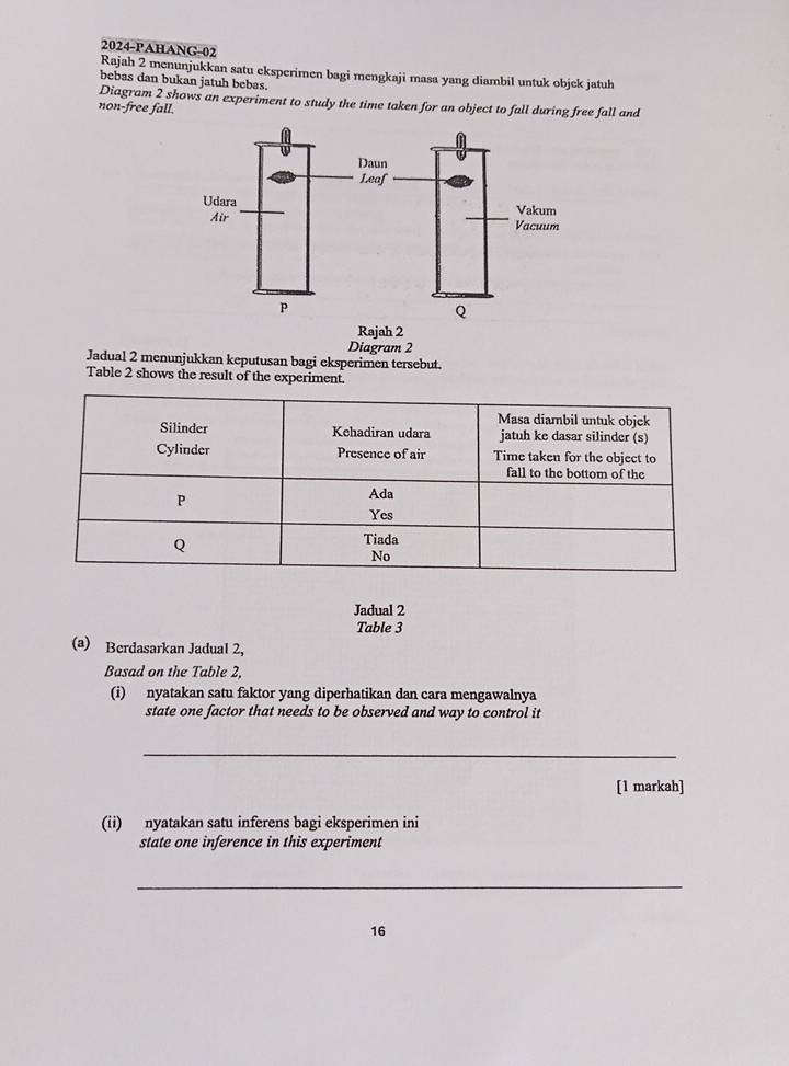 2024-PAHANG-02 
Rajah 2 menunjukkan satu eksperimen bagi mengkaji masa yang diambil untuk objek jatuh 
bebas dan bukan jatuh bebas. 
Diagram 2 shows an experiment to study the time taken for an object to fall during free fall and 
non-free fall. 
Rajah 2 
Diagram 2 
Jadual 2 menunjukkan keputusan bagi eksperimen tersebut. 
Table 2 shows the result of the experiment. 
Jadual 2 
Table 3 
(a) Berdasarkan Jadual 2, 
Basad on the Table 2. 
(i) nyatakan satu faktor yang diperhatikan dan cara mengawalnya 
state one factor that needs to be observed and way to control it 
_ 
[1 markah] 
(ii) nyatakan satu inferens bagi eksperimen ini 
state one inference in this experiment 
_ 
16