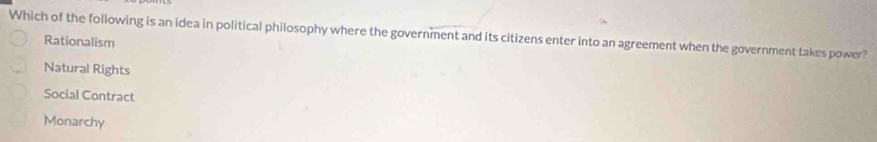 Which of the following is an idea in political philosophy where the government and its citizens enter into an agreement when the government takes power?
Rationalism
Natural Rights
Social Contract
Monarchy