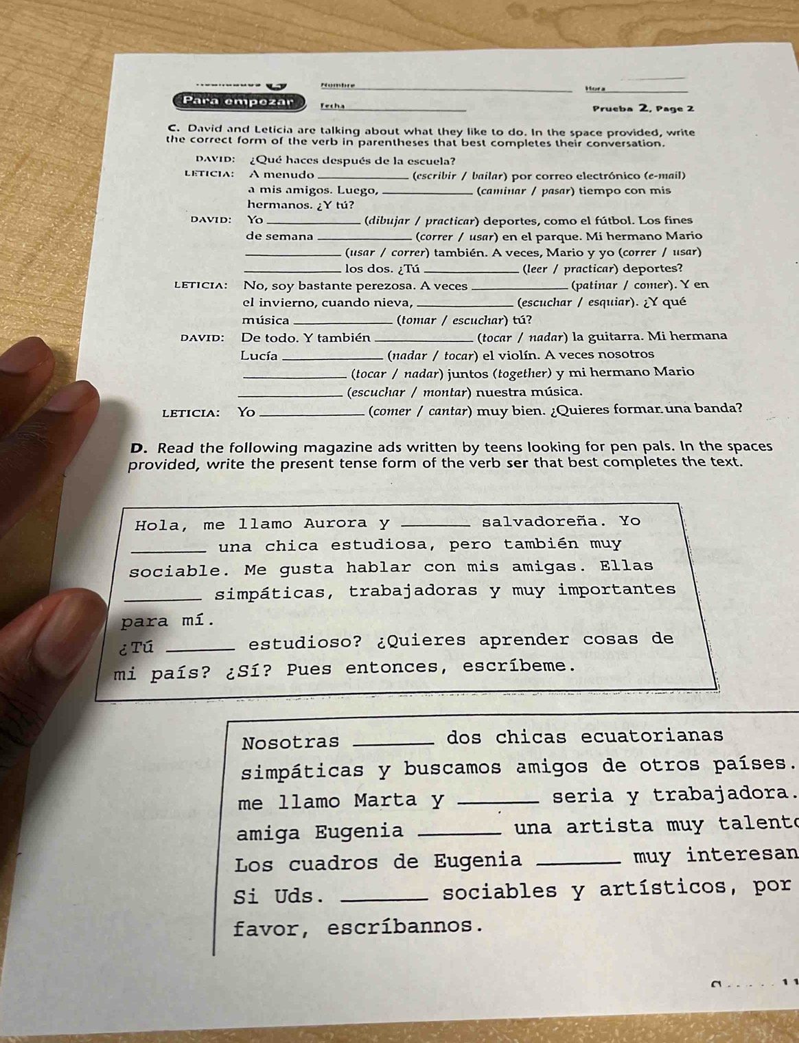 Nombre Mora_
Para empezar Fecha _Prueba 2, Page 2
C. David and Leticia are talking about what they like to do. In the space provided, write
the correct form of the verb in parentheses that best completes their conversation.
DAVID:  ¿Qué haces después de la escuela?
LETICIA: A menudo _ (escribir / bailar) por correo electrónico (e-mail)
a mis amigos. Luego, _(caminar / pasar) tiempo con mis
hermanos. ¿Y tú?
DAVID: Yo _(dibujar / practicar) deportes, como el fútbol. Los fines
de semana _(correr / usãr) en el parque. Mi hermano Mario
_(usar / correr) también. A veces, Mario y yo (correr / usar)
_los dos. ¿Tú _(leer / practicar) deportes?
LETICIA: No, soy bastante perezosa. A veces _(patinar / comer). ￥ en
el invierno, cuando nieva, _ (escuchar / esquiar). ¿Y qué
música _tomar / escuchar) tú?
DAvID: De todo. Y también _(tocar / nadar) la guitarra. Mi hermana
Lucía _(nadar / tocar) el violín. A veces nosotros
_(tocar / nadar) juntos (together) y mi hermano Mario
_(escuchar / montar) nuestra música.
leticia: Yo _(comer / cantar) muy bien. ¿Quieres formar una banda?
D. Read the following magazine ads written by teens looking for pen pals. In the spaces
provided, write the present tense form of the verb ser that best completes the text.
Hola, me llamo Aurora y salvadoreña. Yo
_una chica estudiosa, pero también muy
sociable. Me gusta hablar con mis amigas. Ellas
_simpáticas, trabajadoras y muy importantes
para mí.
¿ Tú _estudioso? ¿Quieres aprender cosas de
mi país? ¿Sí? Pues entonces, escríbeme.
Nosotras _dos chicas ecuatorianas
simpáticas y buscamos amigos de otros países.
me llamo Marta y _seria y trabajadora.
amiga Eugenia _ un a artista muy talent o
Los cuadros de Eugenia _muy interesan
Si Uds. _sociables y artísticos, por
favor, escríbannos.