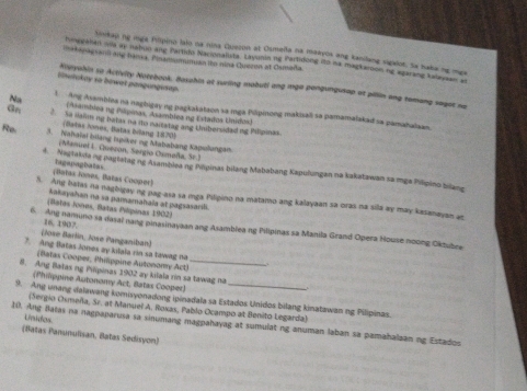 Minikau ng mga Pilipino laio na nina Quezon at Osmella na maayos ang kanilang sigalot. Sa naba ng mga
lakegagvani ang hama, Pinamsuminan te nina Cuerm at Camaña.
hinggalian mils ay napun ang Partido Nacionaluta. Layunin ne Partidong ito wa magkaroon ng agarang kaneyaan at
U slokay to bowet pangungisap.
Knevahin so Activity Notebook. Basahin at suring mabuti ang mga pongungusap at pillin any tomang saget ne
Na l Ang Asamblea na nagbigay ng pagkakatzon sa mga Plpinong makisali sa pamamalakad sa pamahalaan.
(Asambdea ng Pilipoas, Asamblea ng Estados Unidos)
Gn 2 Sa naim ng balas no ito nartatag ang Unibersidad ng Pilipinas.
(Batas Jones, Batas béllang 1870)
Re 3. Nahaïel bilang Iupiker ng Mababang Napulungan
;Manuel L. Gueron, Sengio Osmaña, Sº 1
4. Nagtaknang pagtatag ng Asamblea ng Pöpinas bilang Mababang Kapulungan na kakatawan sa mge Pilipino bilang
(Batas Jones, Batas Cooper) tagapaghatas
S. Ang batas na nagbigay ng pag-asa sa mga Pilipino na matamo ang kalayaan sa oras na sila ay may kasanayan as
kakayahan na va pamamahala at pagsasarili.
(Bates Jooes, Batas Pilpinas 1902)
6. Ang namuno sa dasal nang pinasinayaan ang Asamblea ng Pilipinas sa Manila Grand Opera House noong Oktubre
(Jose Barlin, Jose Panganiban) 16. 1907
7. Ang Batas Jonos ay kilala rin sa tawag na
(Batas Cooper, Philppine Autonomy Act)
8. Ang Balas ng Pilipinas 1902 ay kilala rin sa tawag na
(Philppine Autonomy Act, Batas Cooper)
9. Ang unang dalawang komisyonadong ipinadala sa Estados Unidos bilang kinatawan ng Pilipinas.
(Sergio Osmeña, Sr. at Manuel A. Roxas, Pablo Ocampo at Benito Legarda)
Unidos
10. Ang Balas na nagpaparusa sa sinumang magpahayag at sumulat ng anuman laban sa pamahalaan ng Estados
(Batas Panunulisan, Batas Sedisyon)