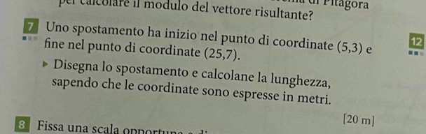 Pitagora 
pel calcolare il modulo del vettore risultante? 
7 Uno spostamento ha inizio nel punto di coordinate (5,3) e 
12 
fine nel punto di coordinate (25,7). 
Disegna lo spostamento e calcolane la lunghezza, 
sapendo che le coordinate sono espresse in metri. 
[20 m] 
Fissa una scala op p ortu