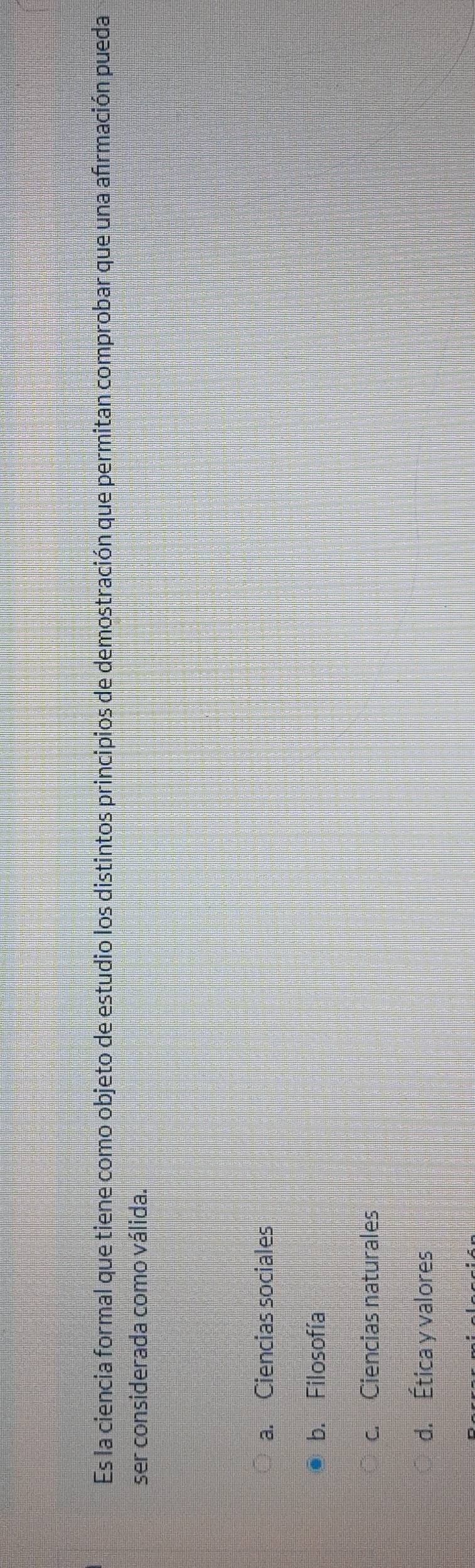 Es la ciencia formal que tiene como objeto de estudio los distintos principios de demostración que permitan comprobar que una afrmación pueda
ser considerada como válida.
a. Ciencias sociales
b. Filosofía
c. Ciencias naturales
d. Ética y valores