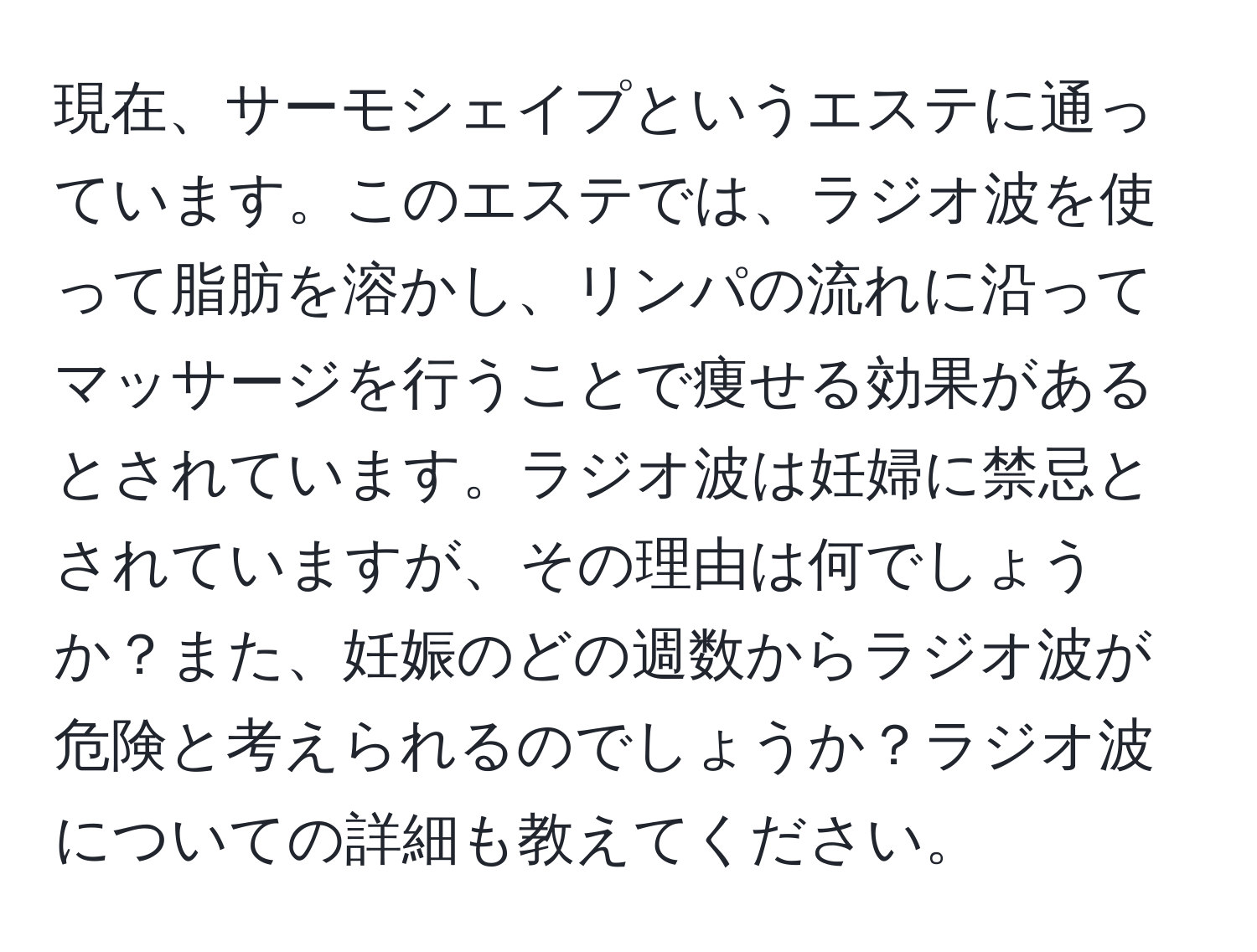 現在、サーモシェイプというエステに通っています。このエステでは、ラジオ波を使って脂肪を溶かし、リンパの流れに沿ってマッサージを行うことで痩せる効果があるとされています。ラジオ波は妊婦に禁忌とされていますが、その理由は何でしょうか？また、妊娠のどの週数からラジオ波が危険と考えられるのでしょうか？ラジオ波についての詳細も教えてください。