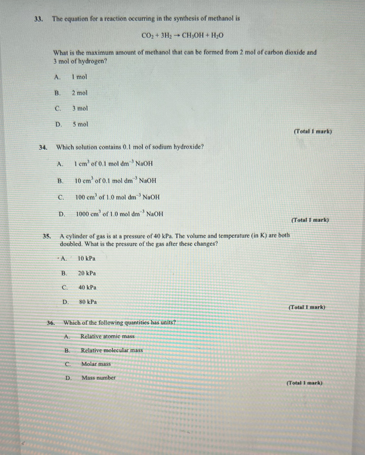 The equation for a reaction occurring in the synthesis of methanol is
CO_2+3H_2to CH_3OH+H_2O
What is the maximum amount of methanol that can be formed from 2 mol of carbon dioxide and
3 mol of hydrogen?
A. l mol
B. 2 mol
C. 3 mol
D. 5 mol
(Total 1 mark)
34. Which solution contains 0.1 mol of sodium hydroxide?
A. 1cm^3 of 0.1m dm^(-3) Na OH
B. 10cm^3 of 0.1 mol dm^(-3) NaC )H
C. 100cm^3 of 1.0 mol 1dm^(-3)NaOI
D. 1000cm^3 of 1.0moldm^(-3)NaOH
(Total 1 mark)
35. A cylinder of gas is at a pressure of 40 kPa. The volume and temperature (in K) are both
doubled. What is the pressure of the gas after these changes?
· A. 10 kPa
B. 20 kPa
C. 40 kPa
D. 80 kPa
(Total 1 mark)
36. Which of the following quantitics has units?
A. Relative atomic mass
B. Relative molecular mass
C. Molar mass
D. Mass number
(Total 1 mark)