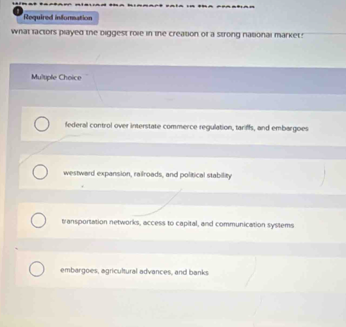 Required information
what factors played the biggest roie in the creation of a strong national market.
Multiple Choice
federal control over interstate commerce regulation, tariffs, and embargoes
westward expansion, railroads, and political stability
transportation networks, access to capital, and communication systems
embargoes, agricultural advances, and banks