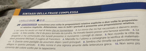 SINTASSI DELLA FRASE COMPLESSA 
LIVELLO BASE 
39 Eneeal Sottolinea una volta le proposizioni relative esplicite e due volte le proposizio- 
ni relative implicite. Attenzione: non in tutti i periodi è presente una proposizione relativa. 
t. leri sera ho avuto un mal di testa che mi tormentava. 2. La storia che mi hai raccontato è davvero avvin 
cente. 3. Mia sorella, che é da poco tornata da Londra, ha trovato lavoro presso una famosa azienda. 4. La 
dirigente ci ha comunicato che lunedi prossimo si nuniranno I consigli di classe. 5. Non ricordo la città da 
dove proviene Michael, il cugino di Francesco. 4. Marcello fu l'ultimo a consegnare la verifica di matemati- 
ca. 7. Queste sono pastiglie da assumere dopo i pasti principali. 8. Sembra che Ornella sia particolarmente 
allegra in questo periodo. 9. Mia nonna é una signora amante della letteratura greca. 10. Non sono più 
convinta del colore scelto per la tappezzería.