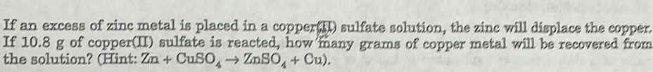 If an excess of zinc metal is placed in a copper(I) sulfate solution, the zinc will displace the copper. 
If 10.8 g of copper(II) sulfate is reacted, how many grams of copper metal will be recovered from 
the solution? (Hint: Zn+CuSO_4to ZnSO_4+Cu).