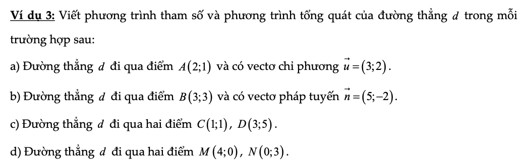 Ví dụ 3: Viết phương trình tham số và phương trình tổng quát của đường thẳng # trong mỗi 
trường hợp sau: 
a) Đường thẳng đ đi qua điểm A(2;1) và có vectơ chỉ phương vector u=(3;2). 
b) Đường thẳng đ đi qua điểm B(3;3) và có vecto pháp tuyến vector n=(5;-2). 
c) Đường thẳng đ đi qua hai điểm C(1;1), D(3;5). 
d) Đường thẳng đ đi qua hai điểm M(4;0), N(0;3).