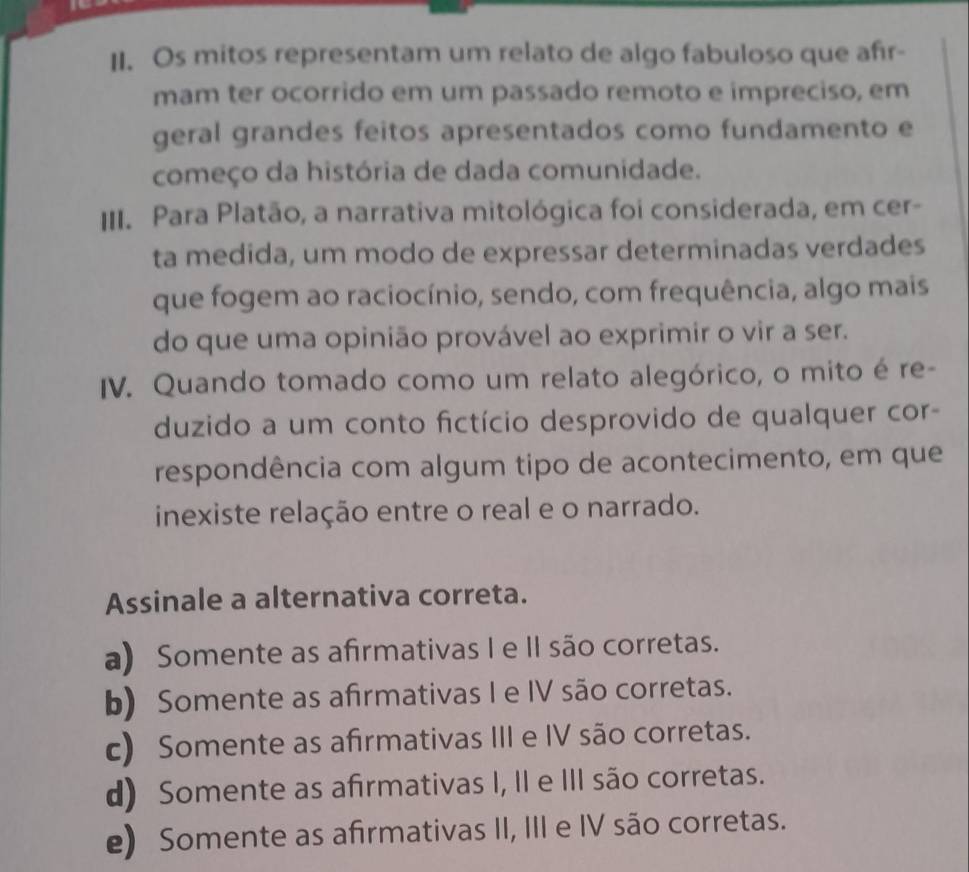 Os mitos representam um relato de algo fabuloso que afir-
mam ter ocorrido em um passado remoto e impreciso, em
geral grandes feitos apresentados como fundamento e
começo da história de dada comunidade.
III. Para Platão, a narrativa mitológica foi considerada, em cer-
ta medida, um modo de expressar determinadas verdades
que fogem ao raciocínio, sendo, com frequência, algo mais
do que uma opinião provável ao exprimir o vir a ser.
IV. Quando tomado como um relato alegórico, o mito é re-
duzido a um conto fictício desprovido de qualquer cor-
respondência com algum tipo de acontecimento, em que
inexiste relação entre o real e o narrado.
Assinale a alternativa correta.
a) Somente as afrmativas I e II são corretas.
b) Somente as afrmativas I e IV são corretas.
c) Somente as afirmativas III e IV são corretas.
d) Somente as afrmativas I, II e III são corretas.
e) Somente as afirmativas II, III e IV são corretas.