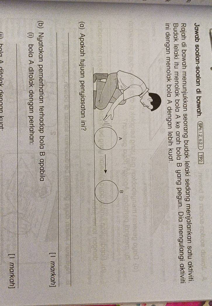 Jawab soalan-soalan di bawah. (SP6.1.2, 6.2.1 TP2 
Rajah di bawah menunjukkan seorang budak lelaki sedang menjalankan satu aktiviti. 
Budak lelaki itu menolak bola A ke arah bola B yang pegun. Dia mengulangi aktiviti 
ini dengan menolak bola A dengan lebih kuat. 
(a) Apakah tujuan penyiasatan ini? 
_ 
_ 
[I markah] 
(b) Nyatakan pemerhatian terhadap bola B apabila 
(i) bola A ditolak dengan perlahan: 
_ 
[I markah] 
i) bola A ditolak dengan kuạt: