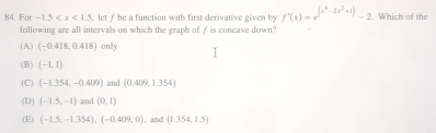 For -1.5 ,let f be a function with first derivative given by f'(x)=e^((x^4)-2x^2+1)-2. Which of the
following are all intervals on which the graph of f is concave down?
(A) (-0.418,0.418) only
(B) (-1,1)
(C) (-1.354,-0.409) and (0.409,1.354)
(D) (-1.5,-1) and (0,1)
(E) (-1.5,-1.354), (-0.409,0) , and (1.354,1.5)