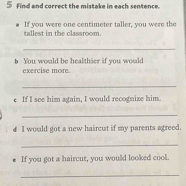 Find and correct the mistake in each sentence. 
a If you were one centimeter taller, you were the 
tallest in the classroom. 
_ 
b You would be healthier if you would 
exercise more. 
_ 
c If I see him again, I would recognize him. 
_ 
d I would got a new haircut if my parents agreed. 
_ 
e If you got a haircut, you would looked cool. 
_