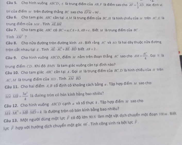 Cho hình vuông ABCD； là trung điểm của AB.F là điểm sao cho overline AF= 1/3 overline AD Xác định vị
trí của điểm Mô trên đường thẳng BC sao cho widehat EFM=90°.
Câu 6. Cho tam giác ABC cân tại A,M là trung điểm của BC, H là hình chiếu của s trên AC.B là
trung điểm của M# . Tính overline AEoverline BH
Câu 7. Cho tam giác ABC có BC=a,CA=b,AB=c. Biết M là trung điểm của BC .
Tính overline (AM)^3 ?
Câu 8. Cho nửa đường tròn đường kính 18 . Biết rằng AC và 80 là hai dây thuộc nửa đường
tròn cắt nhau tại ε. Tính vector AE· vector AC+vector BE· vector BD biét AB=2.
)
Câu 9. Cho hình vuông ABCD, điểm M nằm trên đoạn thắng AC sao cho AM= AC/4 . Gọi N là
trung điểm CD. Khi đó BMN là tam giác vuông cân tại đỉnh nào?
Câu 10. Cho tam giác ABC cân tại A. Gọi # là trung điểm của BC,D là hình chiếu của # trên
AC, M là trung điểm của HD . Tính vector AM· vector BD
Câu 11. Cho hai điểm A, B cố định có khoảng cách bằng a. Tập hợp điểm M sao cho:
overline MAoverline MB= 3a^2/4  là đường tròn có bản kính bằng bao nhiêu?
Câu 12. Cho hình vuông ABCD cạnh # và số thực k . Tập hợp điểm x sao cho
vector MA· vector MC+vector MB· vector MD=k là đường tròn có bán kính bằng bao nhiêu?
Câu 13. Một người dùng một lực F có độ lớn 90N làm một vật dịch chuyển một đoạn 100m. Biết
lực F hợp với hướng dịch chuyển một góc 60°. Tính công sinh ra bởi lực F .