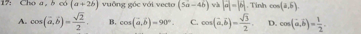 17: Cho a, bcos (a+2b) vuông góc với vectơ (5vector a-4vector b) và |vector a|=|vector b|. Tính cos (vector a,vector b).
A. cos (vector a,vector b)= sqrt(2)/2 . B. cos (vector a, vector b)=90°. C. cos (vector a,vector b)= sqrt(3)/2 . D. cos (vector a, vector b)= 1/2 .