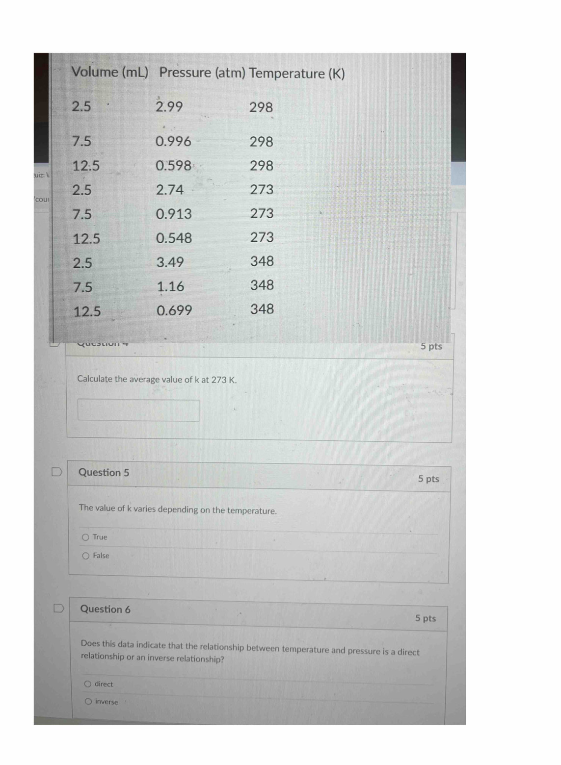 Volume (mL) Pressure (atm) Temperature (K)
2.5 2.99 298
7.5 0.996 298
uiz:  12.5
0.598 298
2.5 2.74 273
coul
7.5 0.913 273
12.5 0.548 273
2.5 3.49 348
7.5 1.16 348
12.5 0.699 348
5 pts
Calculate the average value of k at 273 K.
Question 5 5 pts
The value of k varies depending on the temperature.
True
False
Question 6
5 pts
Does this data indicate that the relationship between temperature and pressure is a direct
relationship or an inverse relationship?
direct
inverse