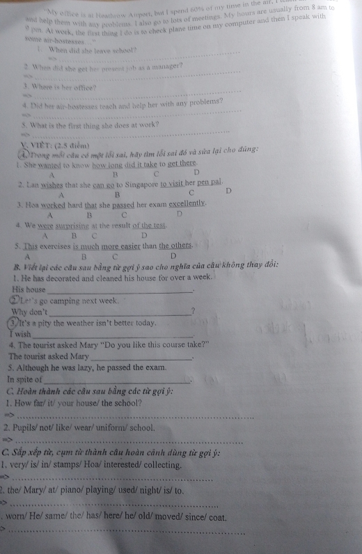 My office is at Heathrow Aiport, but I spend 60% of my time in the air. I
and help them with any moblems. I also go to lots of meetings. My hours are usually from 8 am to
9 m. At work, the first thine I do is to check plane time on my computer and then I speak with
some air-hostesses...'
1. When did she leave school?
_
2. When did she get her present job as a manager?
_
3. Where is her office?
_
4. Did her air-hostesses teach and help her with any problems?
5. What is the first thing she does at work?
    
_
V. VIÊT: (2.5 điễm)
Ả. Trong mỗi câu có một lối sai, hãy tìm lỗi sai đó và sữa lại cho đúng:
1. She wanted to know how long did it take to get there.
A B C D
2. Lan wishes that she can go to Singapore to visit her pen pal.
A B C D
3. Hoa worked hard that she passed her exam excellently.
A B C D
4. We were surprising at the result of the test.
A B C D
5. This exercises is much more easier than the others.
A B C D
B. Viết lại các câu sau bằng từ gợi ý sao cho nghĩa của câu không thay đổi:
1. He has decorated and cleaned his house for over a week.
His house_ .
②Let's go camping next week.
Why don't_
?
3.It's a pity the weather isn't better today.
I wish_
4. The tourist asked Mary “Do you like this course take?”
The tourist asked Mary_
. .
5. Although he was lazy, he passed the exam.
In spite of_
、
C. Hoàn thành các câu sau bằng các từ gợi ý:
1. How far/ it/ your house/ the school?
_
2. Pupils/ not/ like/ wear/ uniform/ school.
m>_
C. Sắp xếp từ, cụm từ thành câu hoàn cảnh dùng từ gợi ý:
1, very/ is/ in/ stamps/ Hoa/ interested/ collecting.
_
2. the/ Mary/ at/ piano/ playing/ used/ night/ is/ to.
_
, worn/ He/ same/ the/ has/ here/ he/ old/ moved/ since/ coat.
_