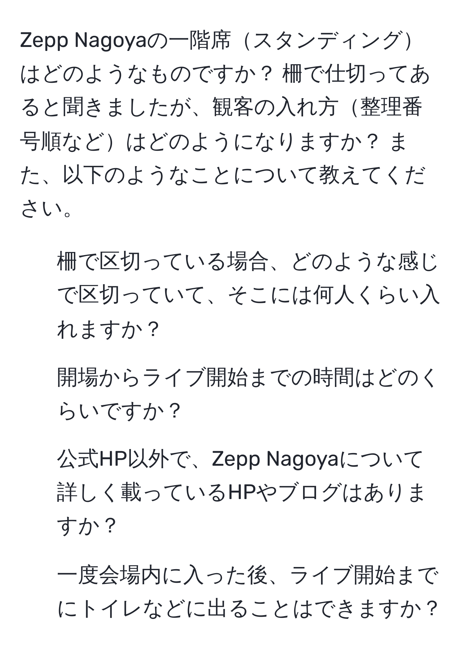 Zepp Nagoyaの一階席スタンディングはどのようなものですか？ 柵で仕切ってあると聞きましたが、観客の入れ方整理番号順などはどのようになりますか？ また、以下のようなことについて教えてください。  
1. 柵で区切っている場合、どのような感じで区切っていて、そこには何人くらい入れますか？  
2. 開場からライブ開始までの時間はどのくらいですか？  
3. 公式HP以外で、Zepp Nagoyaについて詳しく載っているHPやブログはありますか？  
4. 一度会場内に入った後、ライブ開始までにトイレなどに出ることはできますか？