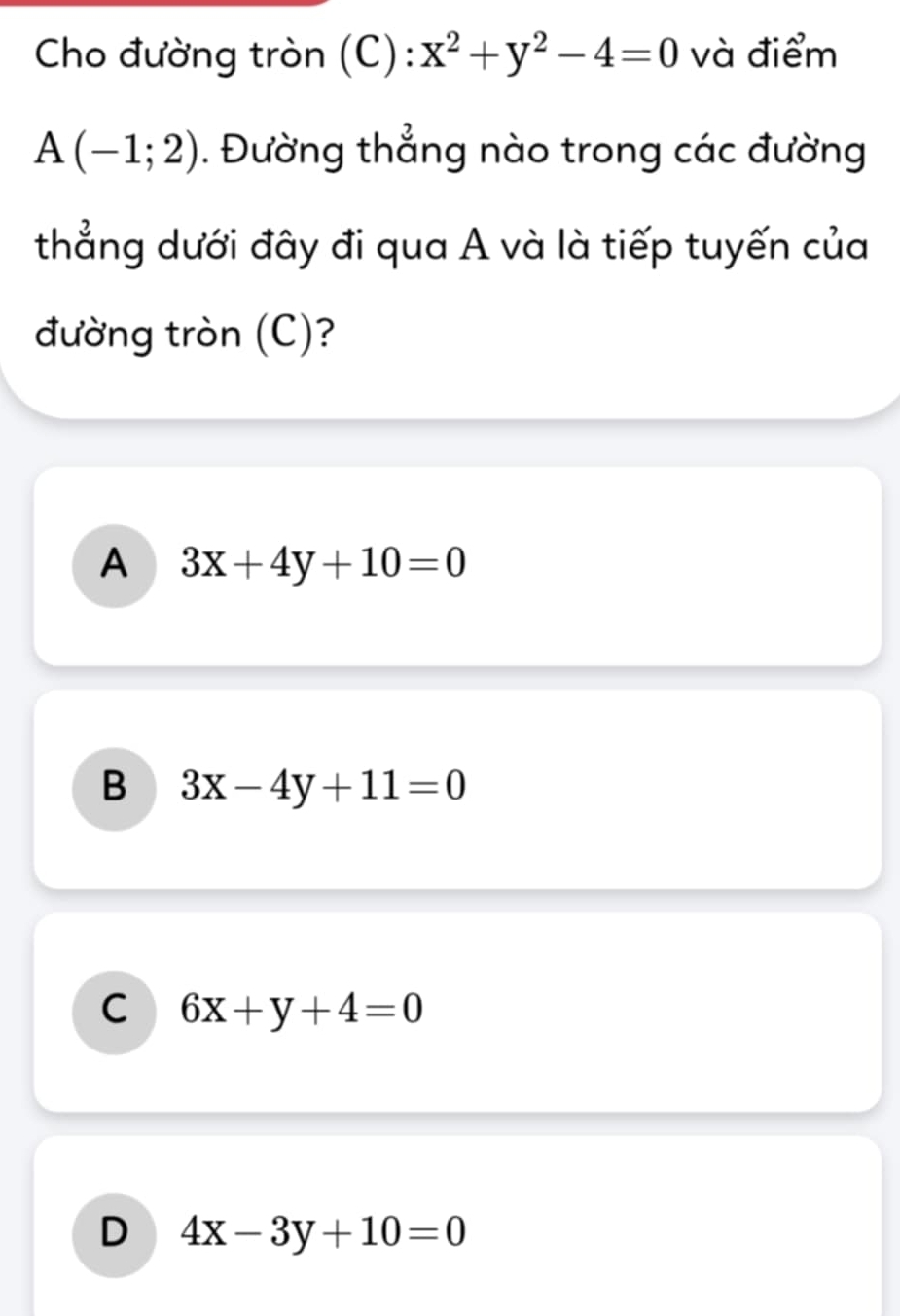 Cho đường tròn (C): x^2+y^2-4=0 và điểm
A(-1;2). Đường thẳng nào trong các đường
thẳng dưới đây đi qua A và là tiếp tuyến của
đường tròn (C)?
A 3x+4y+10=0
B 3x-4y+11=0
C 6x+y+4=0
D 4x-3y+10=0