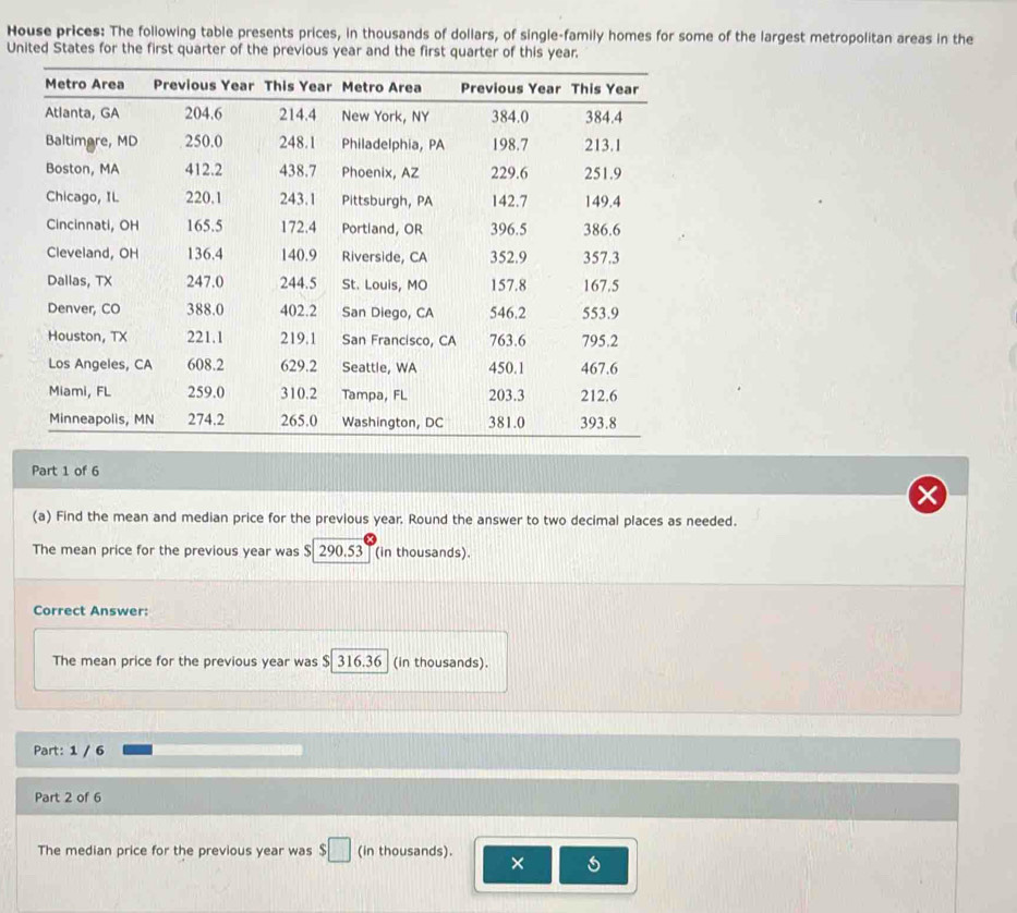 House prices: The following table presents prices, in thousands of dollars, of single-family homes for some of the largest metropolitan areas in the 
United States for the first quarter of the previous year and the first quarter of this year. 
Part 1 of 6 
(a) Find the mean and median price for the previous year. Round the answer to two decimal places as needed. 
The mean price for the previous year was $ 290.53 (in thousands). 
Correct Answer: 
The mean price for the previous year was $ 316.36 (in thousands). 
Part: 1 / 6 
Part 2 of 6 
The median price for the previous year was $□ (in thousands). 
×