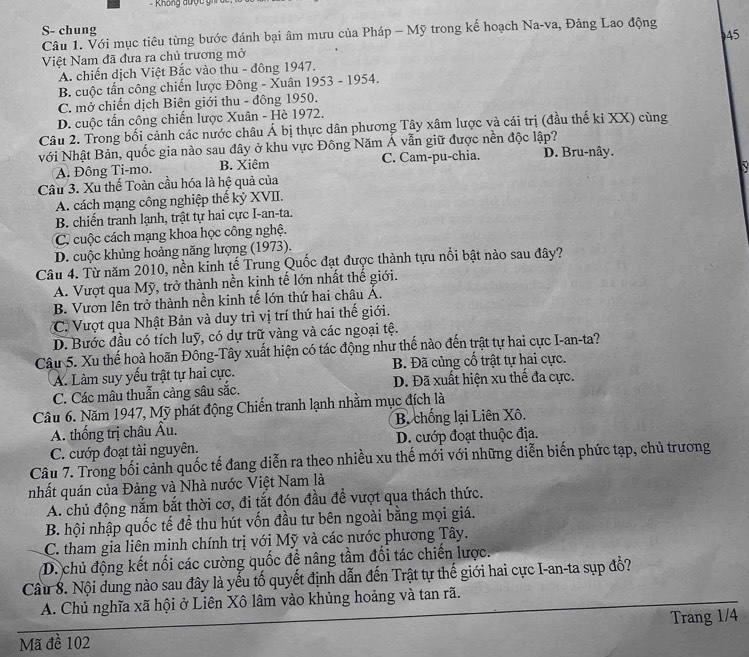 ===  Không được  g=   
S- chung
45
Câu 1. Với mục tiêu từng bước đánh bại âm mưu của Pháp - Mỹ trong kế hoạch Na-va, Đảng Lao động
Việt Nam đã đưa ra chủ trương mở
A. chiến dịch Việt Bắc vào thu - đông 1947.
B. cuộc tấn công chiến lược Đông - Xuân 1953 - 1954.
C. mở chiến dịch Biên giới thu - đông 1950.
D. cuộc tần công chiến lược Xuân - Hè 1972.
Câu 2. Trong bối cảnh các nước châu Á bị thực dân phương Tây xâm lược và cái trị (đầu thế ki XX) cùng
Nới Nhật Bản, quốc gia nào sau đây ở khu vực Đông Năm Á vẫn giữ được nền độc lập?
A. Đông Ti-mo. B. Xiêm C. Cam-pu-chia. D. Bru-nây.
Câu 3. Xu thế Toàn cầu hóa là hệ quả của
A. cách mạng công nghiệp thế kỷ XVII.
B. chiến tranh lạnh, trật tự hai cực I-an-ta.
C. cuộc cách mạng khoa học công nghệ.
D. cuộc khủng hoảng năng lượng (1973).
Câu 4. Từ năm 2010, nền kinh tế Trung Quốc đạt được thành tựu nổi bật nào sau đây?
A. Vượt qua Mỹ, trở thành nền kịnh tế lớn nhất thế giới.
B. Vươn lên trở thành nền kinh tế lớn thứ hai châu Á.
C. Vượt qua Nhật Bản và duy trì vị trí thứ hai thế giới.
D. Bước đầu có tích luỹ, có dự trữ vàng và các ngoại tệ.
Câu 5. Xu thế hoà hoãn Đông-Tây xuất hiện có tác động như thế nào đến trật tự hai cực I-an-ta?
A. Làm suy yếu trật tự hai cực. B. Đã củng cố trật tự hai cực.
C. Các mâu thuẫn càng sâu sắc. D. Đã xuất hiện xu thế đa cực.
Câu 6. Năm 1947, Mỹ phát động Chiến tranh lạnh nhằm mục đích là
A. thống trị châu Âu. B. chống lại Liên Xô.
C. cướp đoạt tài nguyên. D. cướp đoạt thuộc địa.
Câu 7. Trong bối cảnh quốc tế đang diễn ra theo nhiều xu thế mới với những diễn biến phức tạp, chủ trương
nhất quán của Đảng và Nhà nước Việt Nam là
A. chủ động nắm bắt thời cơ, đi tắt đón đầu đề vượt qua thách thức.
B. hội nhập quốc tế để thu hút vốn đầu tư bên ngoài bằng mọi giá.
C. tham gia liên minh chính trị với Mỹ và các nước phương Tây.
D. chủ động kết nối các cường quốc để nâng tầm đối tác chiến lược.
Cầu 8. Nội dung nào sau đây là yếu tố quyết định dẫn đến Trật tự thế giới hai cực I-an-ta sụp đồ?
A. Chủ nghĩa xã hội ở Liên Xô lâm vào khủng hoảng và tan rã.
Mã đề 102 Trang 1/4
